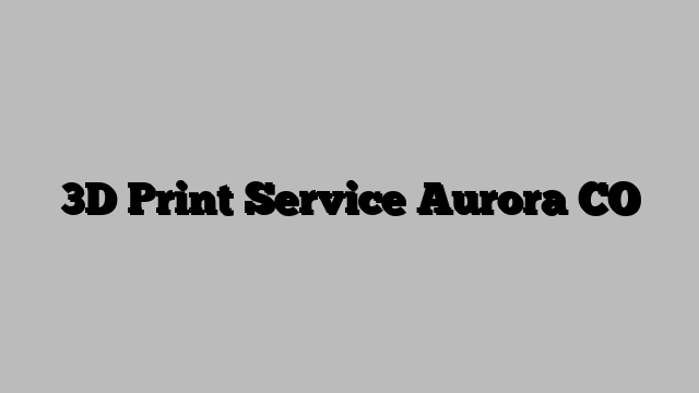 3D Print Service Aurora CO