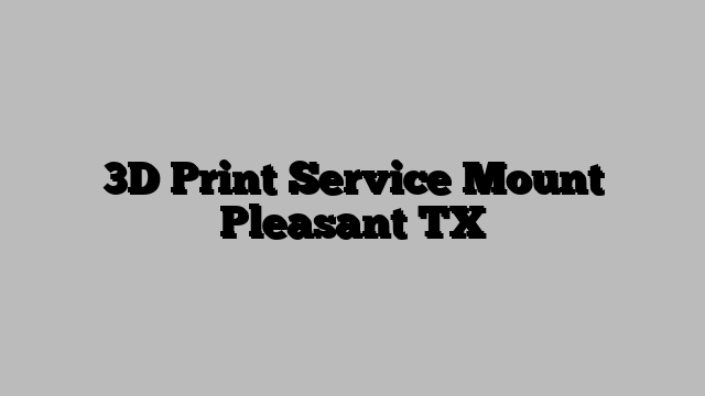 3D Print Service Mount Pleasant TX