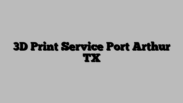 3D Print Service Port Arthur TX