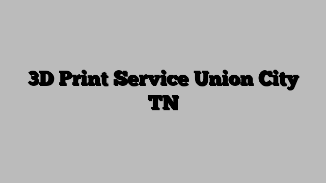 3D Print Service Union City TN