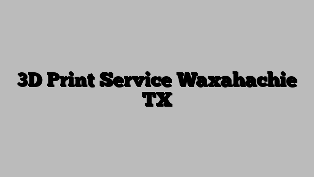 3D Print Service Waxahachie TX