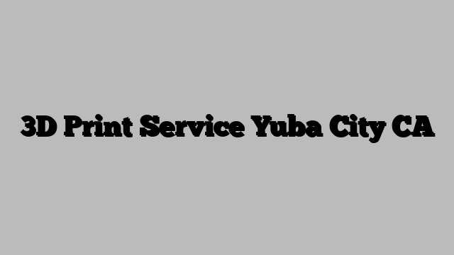 3D Print Service Yuba City CA