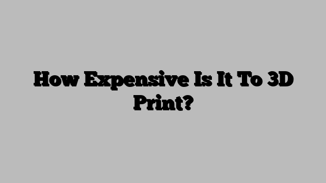 How Expensive Is It To 3D Print?