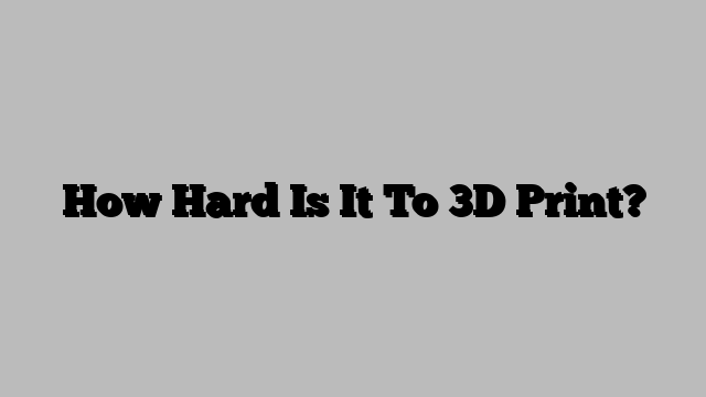 How Hard Is It To 3D Print?