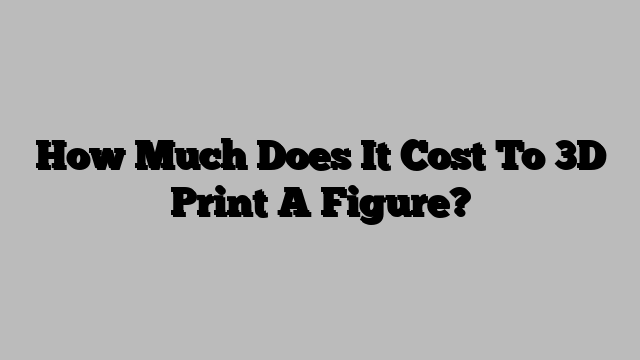 How Much Does It Cost To 3D Print A Figure?