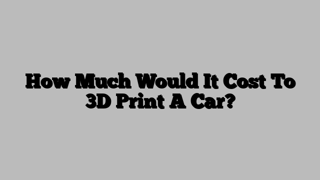How Much Would It Cost To 3D Print A Car?