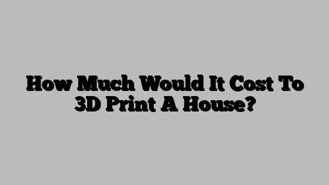 How Much Would It Cost To 3D Print A House?