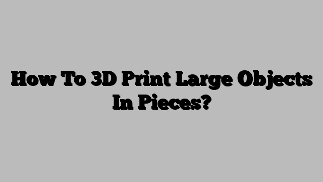 How To 3D Print Large Objects In Pieces?