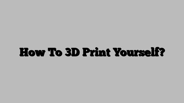 How To 3D Print Yourself?
