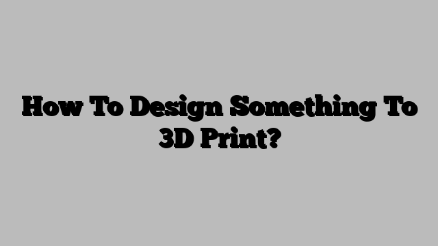 How To Design Something To 3D Print?