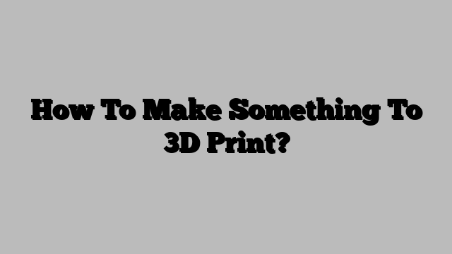 How To Make Something To 3D Print?